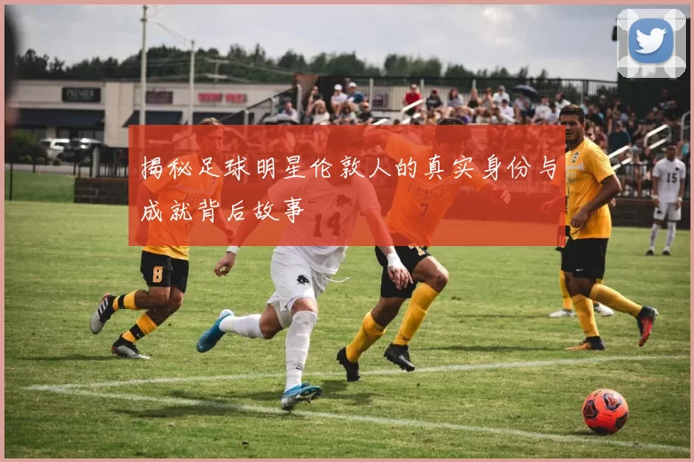 揭秘足球明星伦敦人的真实身份与成就背后故事