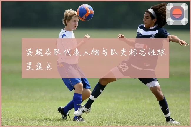 英超各队代表人物与队史标志性球星盘点