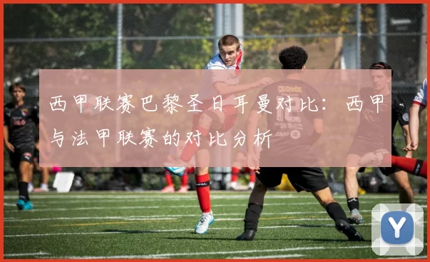 西甲联赛巴黎圣日耳曼对比：西甲与法甲联赛的对比分析