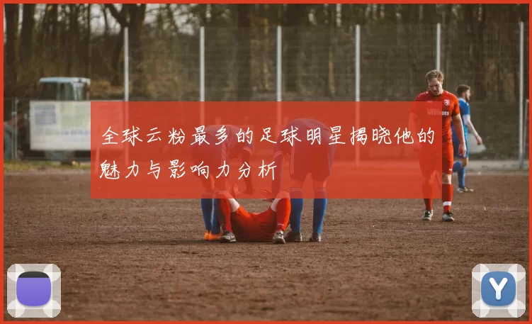 全球云粉最多的足球明星揭晓他的魅力与影响力分析