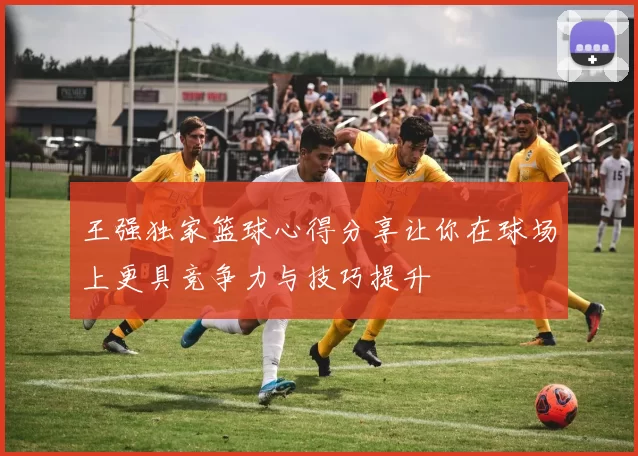 王强独家篮球心得分享让你在球场上更具竞争力与技巧提升