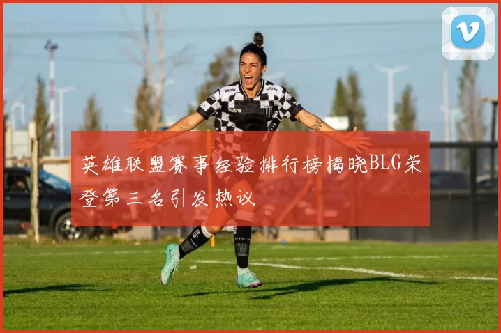 英雄联盟赛事经验排行榜揭晓BLG荣登第三名引发热议