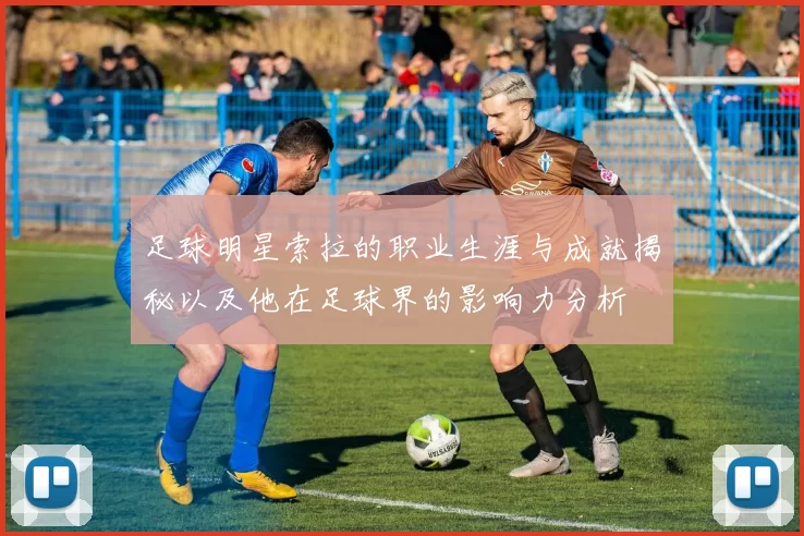 足球明星索拉的职业生涯与成就揭秘以及他在足球界的影响力分析