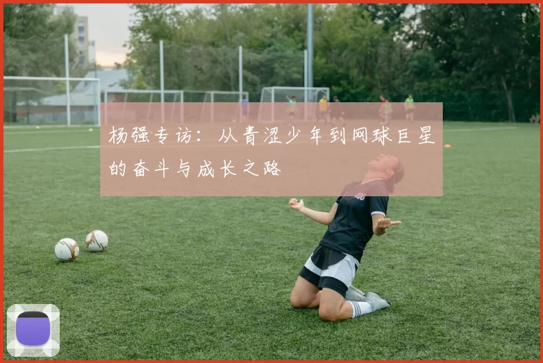 杨强专访：从青涩少年到网球巨星的奋斗与成长之路