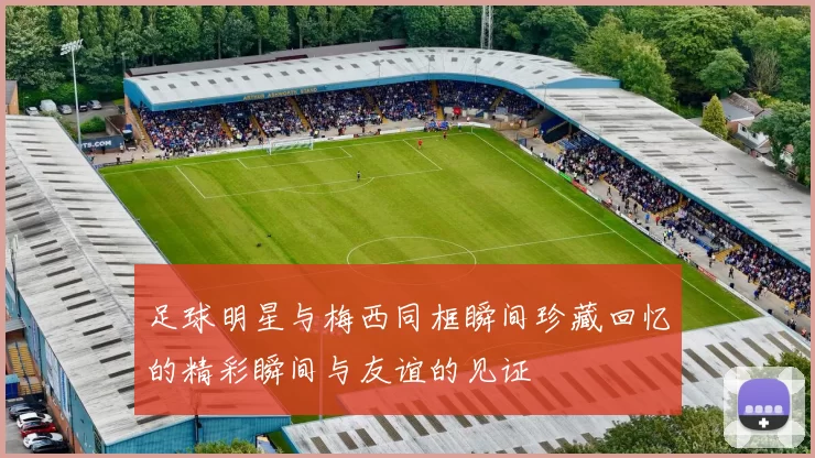 足球明星与梅西同框瞬间珍藏回忆的精彩瞬间与友谊的见证