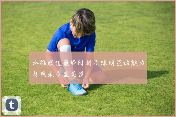 加维颜值巅峰时刻足球明星的魅力与风采尽显无遗