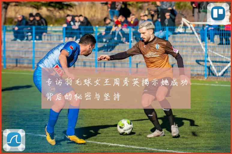 专访羽毛球女王周秀英揭示她成功背后的秘密与坚持