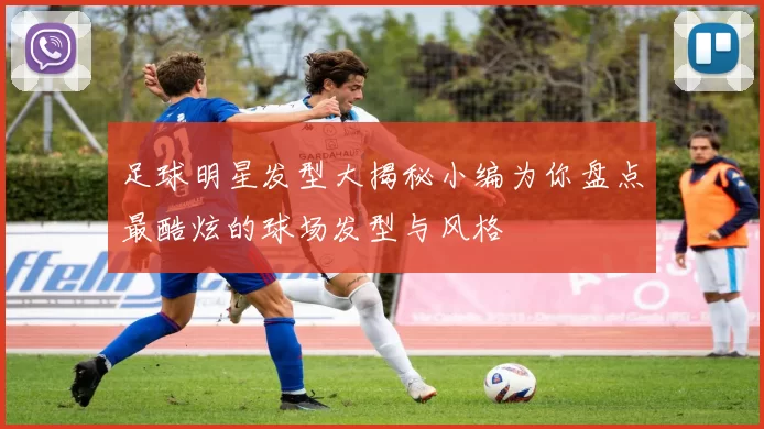 足球明星发型大揭秘小编为你盘点最酷炫的球场发型与风格