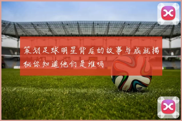 策划足球明星背后的故事与成就揭秘你知道他们是谁吗