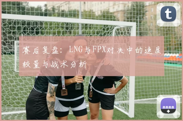 赛后复盘：LNG与FPX对决中的速度较量与战术分析