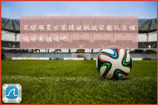 足球明星女装猜谜挑战你能认出谁吗快来试试吧