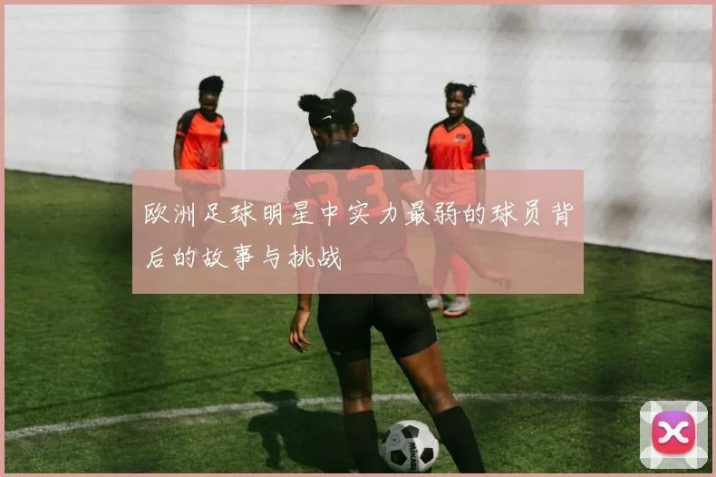 欧洲足球明星中实力最弱的球员背后的故事与挑战