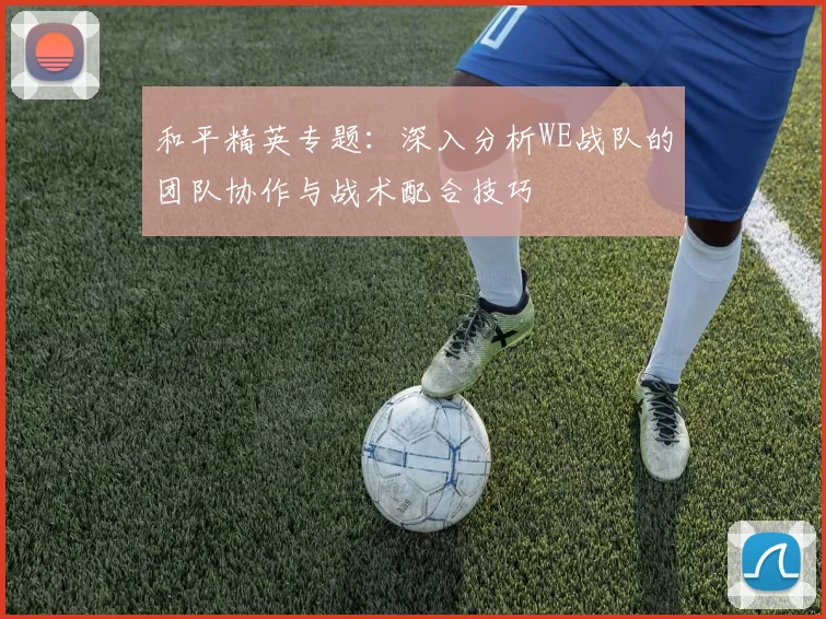 和平精英专题：深入分析WE战队的团队协作与战术配合技巧