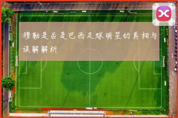 穆勒是否是巴西足球明星的真相与误解解析