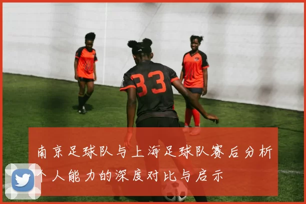 南京足球队与上海足球队赛后分析个人能力的深度对比与启示