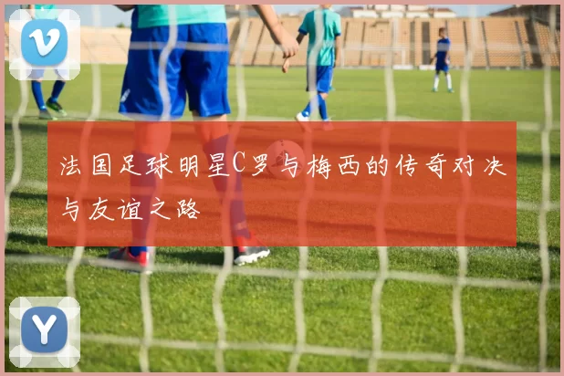 法国足球明星C罗与梅西的传奇对决与友谊之路