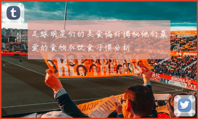 足球明星们的美食偏好揭秘他们最爱的食物和饮食习惯分析