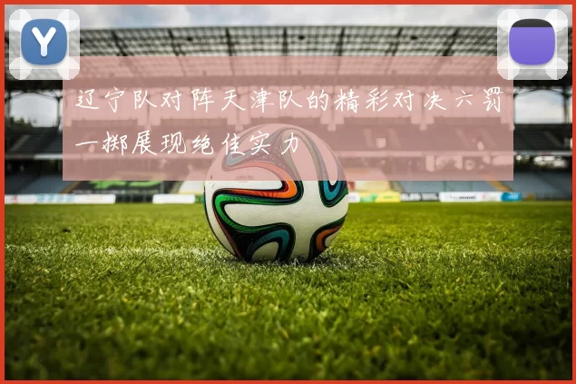 辽宁队对阵天津队的精彩对决六罚一掷展现绝佳实力