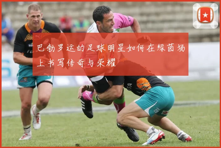 巴勃罗运的足球明星如何在绿茵场上书写传奇与荣耀