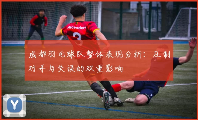 成都羽毛球队整体表现分析：压制对手与失误的双重影响