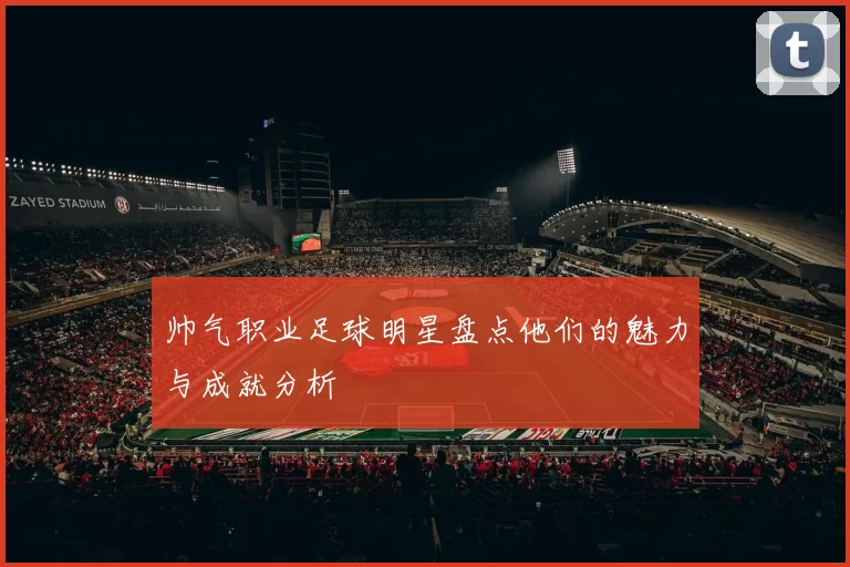 帅气职业足球明星盘点他们的魅力与成就分析